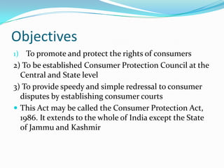 ObjectivesTo promote and protect the rights of consumers2) To be established Consumer Protection Council at the Central and State level3) To provide speedy and simple redressal to consumer disputes by establishing consumer courts This Act may be called the Consumer Protection Act, 1986. It extends to the whole of India except the State of Jammu and Kashmir