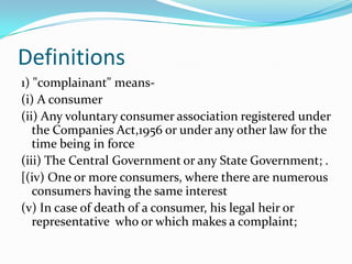 Definitions1) "complainant" means-(i) A consumer(ii) Any voluntary consumer association registered under the Companies Act,1956 or under any other law for the time being in force(iii) The Central Government or any State Government; .[(iv) One or more consumers, where there are numerous consumers having the same interest(v) In case of death of a consumer, his legal heir or representative  who or which makes a complaint;