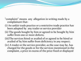 "complaint" means  any  allegation in writing made by a complainant that-(i) An unfair trade practice or a restrictive trade practice has been adopted by  any trader or service provider (ii) The goods bought by him or agreed to be bought by him suffer from one or more defects;(iii)The services hired or availed of or agreed to be hired or availed of by him suffer from deficiency in any respect;(iv) A trader or the service provider, as the case may be, has charged for the goods or for the services mentioned in the complaint, a price in excess of the price fixed or displayed