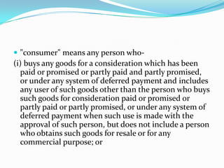 "consumer" means any person who-(i) buys any goods for a consideration which has been paid or promised or partly paid and partly promised, or under any system of deferred payment and includes any user of such goods other than the person who buys such goods for consideration paid or promised or partly paid or partly promised, or under any system of deferred payment when such use is made with the approval of such person, but does not include a person who obtains such goods for resale or for any commercial purpose; or