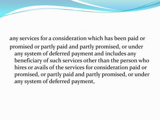 any services for a consideration which has been paid orpromised or partly paid and partly promised, or under any system of deferred payment and includes any beneficiary of such services other than the person who hires or avails of the services for consideration paid or promised, or partly paid and partly promised, or under any system of deferred payment,