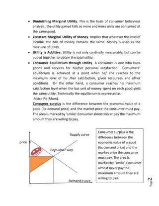Page2
 Diminishing Marginal Utility. This is the basis of consumer behaviour
analysis, the utility gained falls as more and more units are consumed of
the same good.
 Constant Marginal Utility of Money. Implies that whatever the level of
income, the MU of money remains the same. Money is used as the
measure of utility.
 Utility is Additive. Utility is not only cardinally measurable, but can be
added together to obtain the total utility.
 Consumer Equilibrium through Utility. A consumer is one who buys
goods and services for his/her personal satisfaction. Consumers’
equilibrium is achieved at a point when he/ she reaches to the
maximum level of his /her satisfaction, given resources and other
conditions. On the other hand, a consumer reaches his maximum
satisfaction level when the last unit of money spent on each good yield
the same utility. Technically the equilibrium is expressed as
MUx= Px (Mum).
Consumer surplus is the difference between the economic value of a
good (its demand price) and the market price the consumer must pay.
The area is marked by ‘smilie’.Consumer almostnever pay the maximum
amount they are willing to pay.
Supply curve
price B
Consumer surp
Demand curve
Consumer surplus is the
difference between the
economic value of a good
(its demand price) and the
market price the consumer
must pay. The area is
marked by ‘smilie’.Consumer
almost never pay the
maximum amount they are
willing to pay.
 