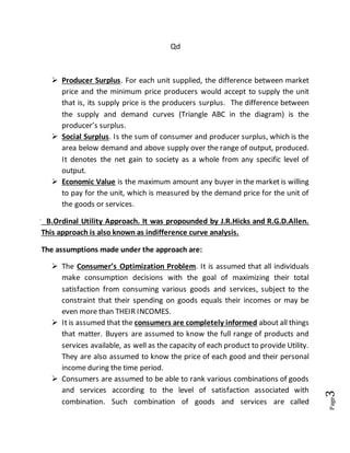Page3
Qd
 Producer Surplus. For each unit supplied, the difference between market
price and the minimum price producers would accept to supply the unit
that is, its supply price is the producers surplus. The difference between
the supply and demand curves (Triangle ABC in the diagram) is the
producer’s surplus.
 Social Surplus. Is the sum of consumer and producer surplus, which is the
area below demand and above supply over the range of output, produced.
It denotes the net gain to society as a whole from any specific level of
output.
 Economic Value is the maximum amount any buyer in the market is willing
to pay for the unit, which is measured by the demand price for the unit of
the goods or services.
B.Ordinal Utility Approach. It was propounded by J.R.Hicks and R.G.D.Allen.
This approach is also known as indifference curve analysis.
The assumptions made under the approach are:
 The Consumer’s Optimization Problem. It is assumed that all individuals
make consumption decisions with the goal of maximizing their total
satisfaction from consuming various goods and services, subject to the
constraint that their spending on goods equals their incomes or may be
even more than THEIR INCOMES.
 It is assumed that the consumers are completely informed about all things
that matter. Buyers are assumed to know the full range of products and
services available, as well as the capacity of each product to provide Utility.
They are also assumed to know the price of each good and their personal
income during the time period.
 Consumers are assumed to be able to rank various combinations of goods
and services according to the level of satisfaction associated with
combination. Such combination of goods and services are called
 