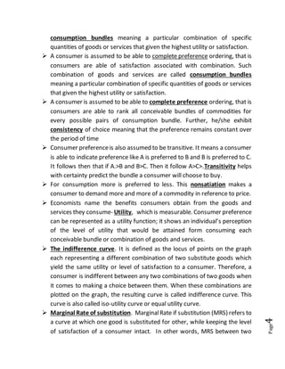 Page4
consumption bundles meaning a particular combination of specific
quantities of goods or services that given the highest utility or satisfaction.
 A consumer is assumed to be able to complete preference ordering, that is
consumers are able of satisfaction associated with combination. Such
combination of goods and services are called consumption bundles
meaning a particular combination of specific quantities of goods or services
that given the highest utility or satisfaction.
 A consumer is assumed to be able to complete preference ordering, that is
consumers are able to rank all conceivable bundles of commodities for
every possible pairs of consumption bundle. Further, he/she exhibit
consistency of choice meaning that the preference remains constant over
the period of time
 Consumer preferenceis also assumed to be transitive. It means a consumer
is able to indicate preference like A is preferred to B and B is preferred to C.
It follows then that if A.>B and B>C. Then it follow A>C>.Transitivity helps
with certainty predict the bundle a consumer will choose to buy.
 For consumption more is preferred to less. This nonsatiation makes a
consumer to demand more and more of a commodity in reference to price.
 Economists name the benefits consumers obtain from the goods and
services they consume- Utility, which is measurable. Consumer preference
can be represented as a utility function; it shows an individual’s perception
of the level of utility that would be attained form consuming each
conceivable bundle or combination of goods and services.
 The indifference curve. It is defined as the locus of points on the graph
each representing a different combination of two substitute goods which
yield the same utility or level of satisfaction to a consumer. Therefore, a
consumer is indifferent between any two combinations of two goods when
it comes to making a choice between them. When these combinations are
plotted on the graph, the resulting curve is called indifference curve. This
curve is also called iso-utility curve or equal utility curve.
 Marginal Rate of substitution. MarginalRate if substitution (MRS) refers to
a curve at which one good is substituted for other, while keeping the level
of satisfaction of a consumer intact. In other words, MRS between two
 
