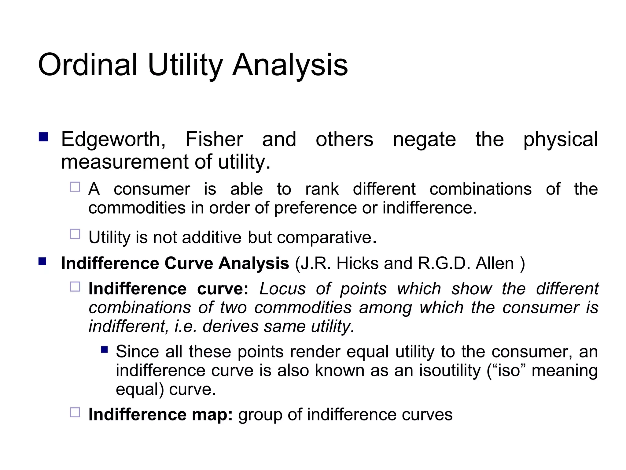 Ordinal Utility Analysis


Edgeworth, Fisher and others negate the physical
measurement of utility.


Utility is not additive but comparative.
Indifference Curve Analysis (J.R. Hicks and R.G.D. Allen )
 Indifference curve: Locus of points which show the different
combinations of two commodities among which the consumer is
indifferent, i.e. derives same utility.
 Since all these points render equal utility to the consumer, an
indifference curve is also known as an isoutility (“iso” meaning
equal) curve.
 Indifference map: group of indifference curves




A consumer is able to rank different combinations of the
commodities in order of preference or indifference.

 