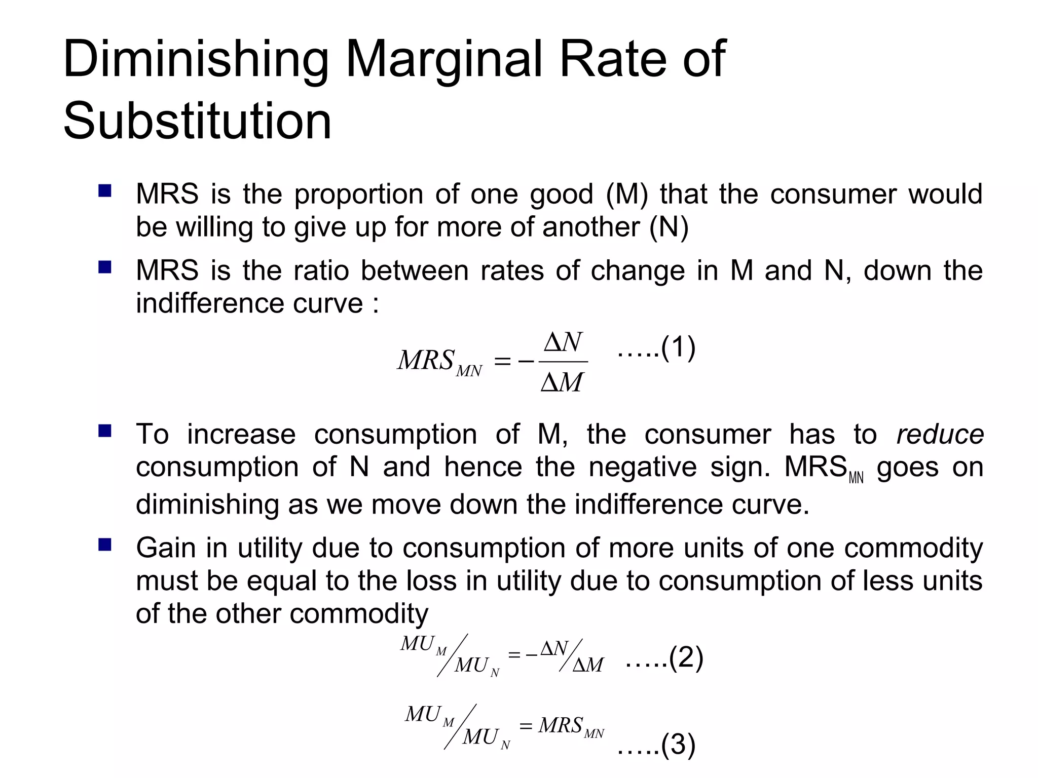 Diminishing Marginal Rate of
Substitution


MRS is the proportion of one good (M) that the consumer would
be willing to give up for more of another (N)



MRS is the ratio between rates of change in M and N, down the
indifference curve :
∆N …..(1)
MRS MN = −
∆M



To increase consumption of M, the consumer has to reduce
consumption of N and hence the negative sign. MRSMN goes on
diminishing as we move down the indifference curve.



Gain in utility due to consumption of more units of one commodity
must be equal to the loss in utility due to consumption of less units
of the other commodity
MU M

MU M

MU N

= − ∆N

MU N

∆M

= MRS MN

…..(2)
…..(3)

 