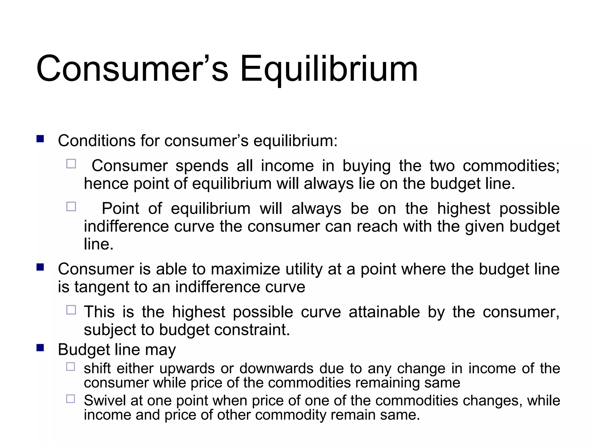 Consumer’s Equilibrium


Conditions for consumer’s equilibrium:





Consumer spends all income in buying the two commodities;
hence point of equilibrium will always lie on the budget line.
Point of equilibrium will always be on the highest possible
indifference curve the consumer can reach with the given budget
line.

Consumer is able to maximize utility at a point where the budget line
is tangent to an indifference curve
This is the highest possible curve attainable by the consumer,
subject to budget constraint.
Budget line may




shift either upwards or downwards due to any change in income of the
consumer while price of the commodities remaining same
 Swivel at one point when price of one of the commodities changes, while
income and price of other commodity remain same.


 