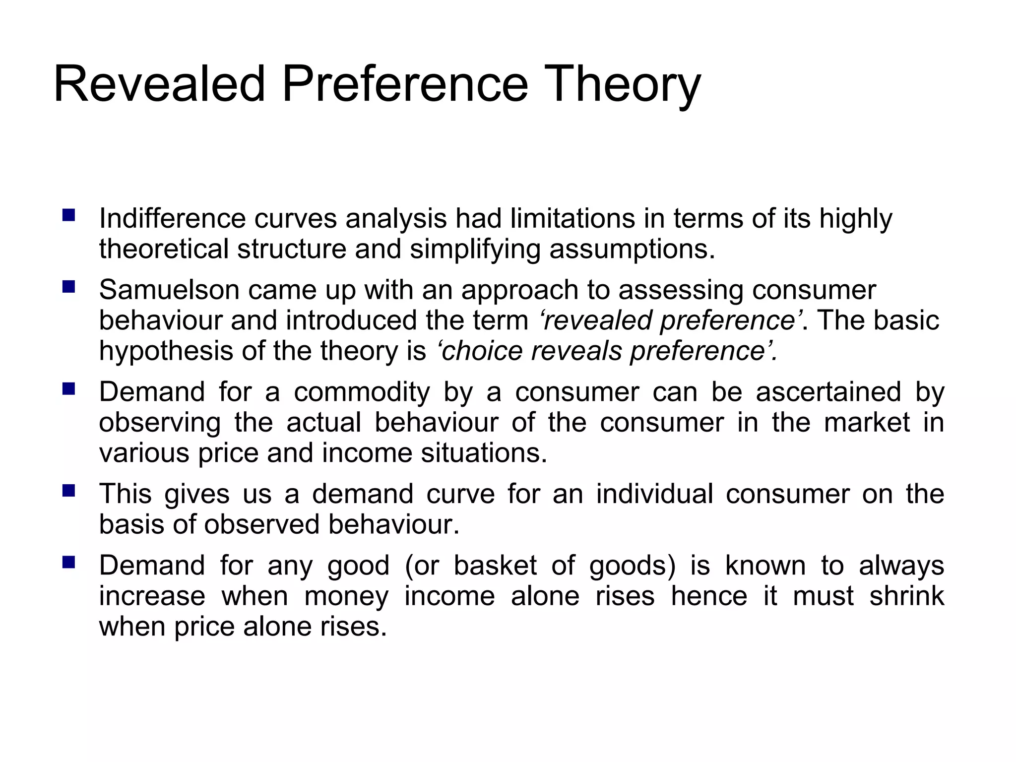 Revealed Preference Theory








Indifference curves analysis had limitations in terms of its highly
theoretical structure and simplifying assumptions.
Samuelson came up with an approach to assessing consumer
behaviour and introduced the term ‘revealed preference’. The basic
hypothesis of the theory is ‘choice reveals preference’.
Demand for a commodity by a consumer can be ascertained by
observing the actual behaviour of the consumer in the market in
various price and income situations.
This gives us a demand curve for an individual consumer on the
basis of observed behaviour.
Demand for any good (or basket of goods) is known to always
increase when money income alone rises hence it must shrink
when price alone rises.

 