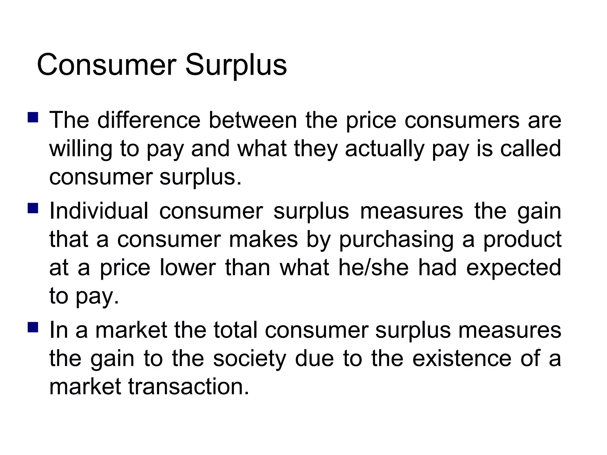 Consumer Surplus






The difference between the price consumers are
willing to pay and what they actually pay is called
consumer surplus.
Individual consumer surplus measures the gain
that a consumer makes by purchasing a product
at a price lower than what he/she had expected
to pay.
In a market the total consumer surplus measures
the gain to the society due to the existence of a
market transaction.

 