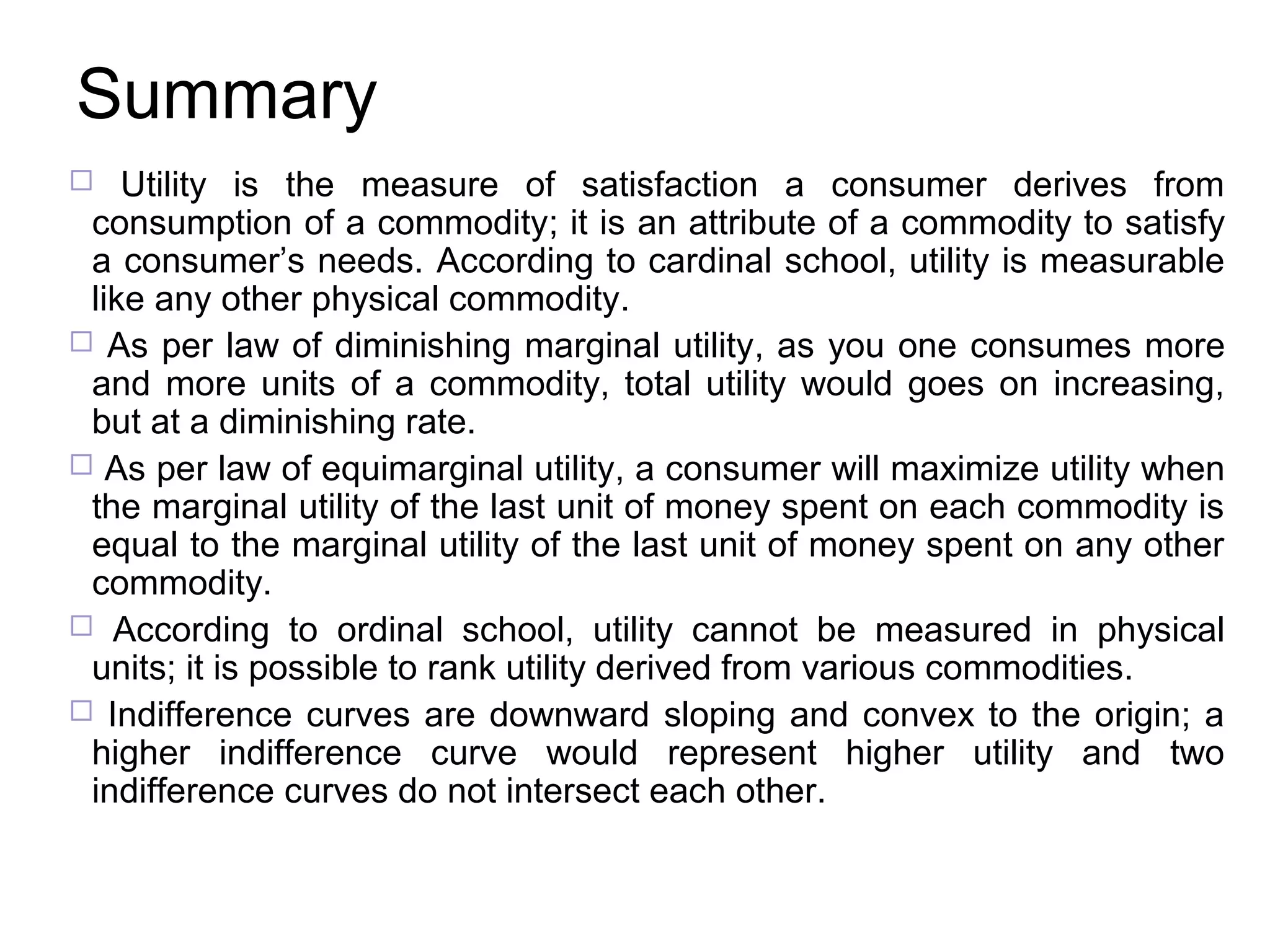 Summary
Utility is the measure of satisfaction a consumer derives from
consumption of a commodity; it is an attribute of a commodity to satisfy
a consumer’s needs. According to cardinal school, utility is measurable
like any other physical commodity.
 As per law of diminishing marginal utility, as you one consumes more
and more units of a commodity, total utility would goes on increasing,
but at a diminishing rate.
 As per law of equimarginal utility, a consumer will maximize utility when
the marginal utility of the last unit of money spent on each commodity is
equal to the marginal utility of the last unit of money spent on any other
commodity.
 According to ordinal school, utility cannot be measured in physical
units; it is possible to rank utility derived from various commodities.
 Indifference curves are downward sloping and convex to the origin; a
higher indifference curve would represent higher utility and two
indifference curves do not intersect each other.


 
