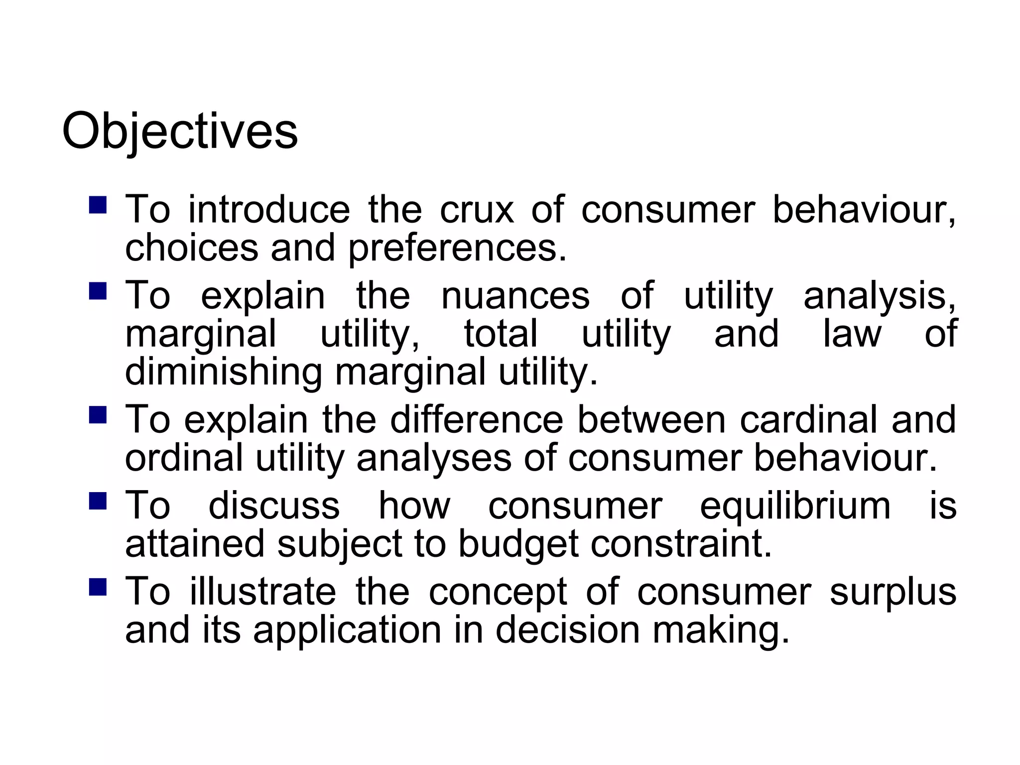 Objectives







To introduce the crux of consumer behaviour,
choices and preferences.
To explain the nuances of utility analysis,
marginal utility, total utility and law of
diminishing marginal utility.
To explain the difference between cardinal and
ordinal utility analyses of consumer behaviour.
To discuss how consumer equilibrium is
attained subject to budget constraint.
To illustrate the concept of consumer surplus
and its application in decision making.

 