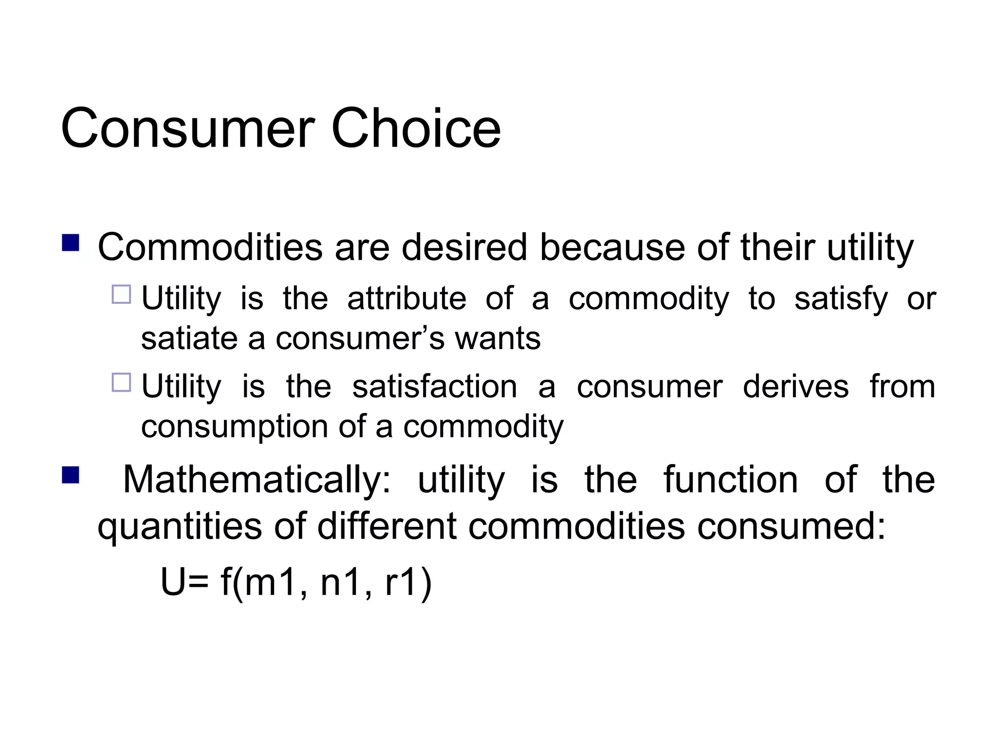 Consumer Choice


Commodities are desired because of their utility
 Utility

is the attribute of a commodity to satisfy or
satiate a consumer’s wants
 Utility is the satisfaction a consumer derives from
consumption of a commodity


Mathematically: utility is the function of the
quantities of different commodities consumed:
U= f(m1, n1, r1)

 