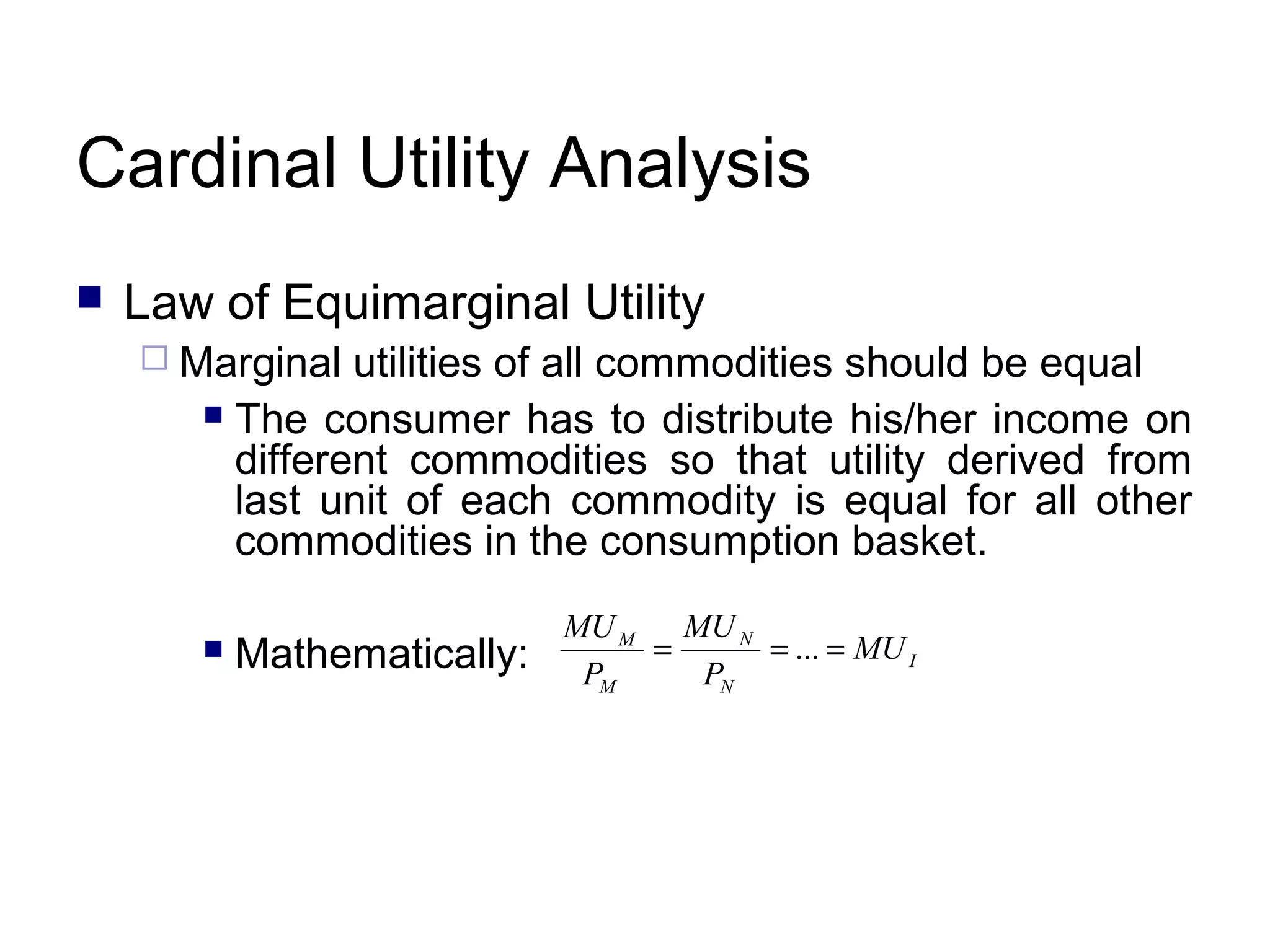 Cardinal Utility Analysis


Law of Equimarginal Utility
 Marginal

utilities of all commodities should be equal
 The consumer has to distribute his/her income on
different commodities so that utility derived from
last unit of each commodity is equal for all other
commodities in the consumption basket.


Mathematically:

MU M MU N
=
= ... = MU I
PM
PN

 
