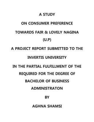 A STUDY
ON CONSUMER PREFERENCE
TOWARDS FAIR & LOVELY NAGINA
(U.P)
A PROJECT REPORT SUBMITTED TO THE
INVERTIS UNIVERSITY
IN THE PARTIAL FULFILLMENT OF THE
REQUIRED FOR THE DEGREE OF
BACHELOR OF BUSINESS
ADMINISTRATON
BY
AGHNA SHAMSI
 