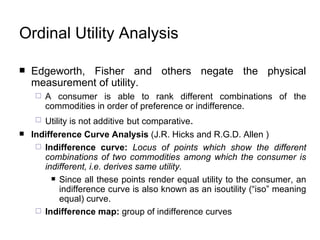Edgeworth, Fisher and others negate the physical measurement of utility.  A consumer is able to rank different combinations of the commodities in order of preference or indifference.   Utility is not additive   but comparative . Indifference Curve Analysis  ( J.R. Hicks and R.G.D. Allen  )  Indifference curve:  Locus of points which show the different combinations of two commodities among which the consumer is indifferent, i.e. derives same utility. Since all these points render equal utility to the consumer, an indifference curve is also known as an isoutility (“iso” meaning equal) curve.   Indifference map:  group of indifference curves Ordinal Utility  Analysis 