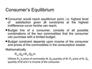 Consumer’s Equilibrium   Consumer would reach equilibrium point, i.e. highest level of  satisfaction given all constraints at the highest indifference curve he/she can reach.  Budget line of a consumer, consists of all possible combinations of the two commodities that the consumer can purchase with a limited budget: Budget constraint depends upon income of the consumer and prices of the commodities in the consumption basket. Mathematically  P M .Q M +P N .Q N =I   (Where P M  is price of commodity M, Q M  quantity of M, P N  price of N, Q N  quantity of M and I is income of the consumer. 