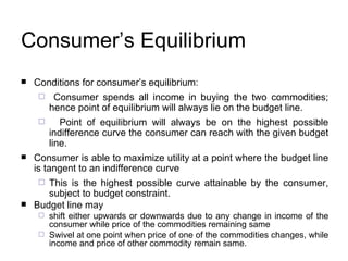 Consumer’s Equilibrium Conditions for consumer’s equilibrium: Consumer spends all income in buying the two commodities; hence point of equilibrium will always lie on the budget line. Point of equilibrium will always be on the highest possible indifference curve the consumer can reach with the given budget line.  Consumer is able to maximize utility at a point where the budget line is tangent to an indifference curve  This is the highest possible curve attainable by the consumer, subject to budget constraint.  Budget line may  shift either upwards or downwards due to any change in income of the consumer while price of the commodities remaining same Swivel at one point when price of one of the commodities changes, while income and price of other commodity remain same. 