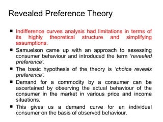 Indifference curves analysis had limitations in terms of its highly theoretical structure and simplifying assumptions. Samuelson came up with an approach to assessing consumer behaviour and introduced the term  ‘revealed preference’ .  The basic hypothesis of the theory is  ‘ choice reveals preference’.   Demand for a commodity by a consumer can be ascertained by observing the actual behaviour of the consumer in the market in various price and income situations.  This gives us a demand curve for an individual consumer on the basis of observed behaviour.  Revealed Preference Theory   