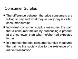 Consumer Surplus  The difference between the price consumers are willing to pay and what they actually pay is called consumer surplus .  Individual consumer surplus measures the gain that a consumer makes by purchasing a product at a price lower than what he/she had expected to pay.  In a market the total consumer surplus measures the gain to the society due to the existence of a market transaction.  