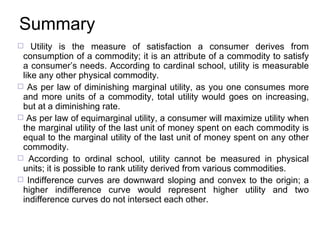 Summary Utility is the measure of satisfaction a consumer derives from consumption of a commodity ; it is  an attribute of a commodity to satisfy a consumer’s needs.   According to cardinal school, utility is measurable like any other physical commodity .   As per  law of diminishing marginal utility , as  you one consumes more and more units of a commodity, total utility would goes on increasing, but at a diminishing rate.  As per law  of equimarginal utility , a consumer will maximize utility when the marginal utility of the last unit of money spent on each commodity is equal to the marginal utility of the last unit of money spent on any other commodity. According to  ordinal  school, utility cannot be measured in physical units; it is possible to rank utility derived from various commodities.   Indifference curves are downward sloping and convex to the origin; a higher indifference curve would represent higher utility and two indifference curves do not intersect each other. 