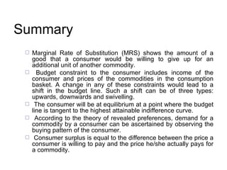 Summary Marginal Rate of Substitution (MRS) shows the amount of a good that a consumer would be willing to give up for an additional unit of another commodity.  Budget constraint to the consumer includes income of the consumer and prices of the commodities in the consumption basket. A change in any of these constraints would lead to a shift in the budget line. Such a shift can be of three types: upwards, downwards and swivelling. The consumer will be at equilibrium at a point where the budget line is tangent to the highest attainable indifference curve. According to the theory of revealed preferences, demand for a commodity by a consumer can be ascertained by observing the buying pattern of the consumer. Consumer surplus is equal to the difference between the price a consumer is willing to pay and the price he/she actually pays for a commodity. 