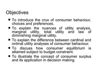 Objectives   To introduce the crux of consumer behaviour, choices and preferences.  To explain the nuances of utility analysis, marginal utility, total utility and law of diminishing marginal utility.  To explain the difference between cardinal and ordinal utility analyses of consumer behaviour. To discuss how consumer equilibrium is attained subject to budget constraint. To illustrate the concept of consumer surplus and its application in decision making.   