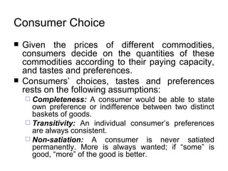 Consumer Choice   Given the prices of different commodities, consumers decide on the quantities of these commodities according to their paying capacity, and  tastes and preferences .   Consumers’ choices, tastes and preferences rests on the following assumptions:   Completeness:   A consumer would be able to state own preference or indifference between two distinct baskets of goods.   Transitivity:   An individual consumer’s preferences are always consistent.   Non-satiation:  A consumer is never satiated permanently. More is always wanted; if “some” is good, “more” of the good is better.   