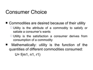 Consumer Choice Commodities are desired because of their utility  Utility is the attribute of a commodity to satisfy or satiate a consumer’s wants  Utility is the satisfaction a consumer derives from consumption of a commodity  Mathematically: utility is the function of the quantities of different commodities consumed: U= f(m1, n1, r1)  