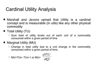 Cardinal Utility Analysis Marshall and Jevons opined that Utility is a cardinal concept and is measurable (in utils) like any other physical commodity Total Utility (TU) Sum total of utility levels out of each unit of a commodity consumed within a given period of time Marginal Utility (MU) Change in total utility due to a unit change in the commodity consumed within a given period of time.  MU=TUn -TUn-1 or MU=  