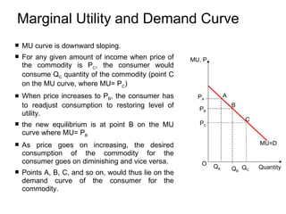 Marginal Utility and Demand Curve  MU curve is downward sloping.  For any given amount of income when price of the commodity is P C , the consumer would consume Q C  quantity of the commodity (point C on the MU curve, where MU= P C ) When price increases to P B , the consumer has to readjust consumption to restoring level of utility. the new equilibrium is at point B on the MU curve where MU= P B As price goes on increasing, the desired consumption of the commodity for the consumer goes on diminishing and vice versa. Points A, B, C, and so on, would thus lie on the demand curve of the consumer for the commodity. P B   MU=D Q B   B  P A   Q A   A  C   P C   Q C   MU, P Quantity   O   
