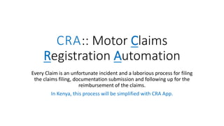 CRA:: Motor Claims
Registration Automation
Every Claim is an unfortunate incident and a laborious process for filing
the claims filing, documentation submission and following up for the
reimbursement of the claims.
In Kenya, this process will be simplified with CRA App.
 