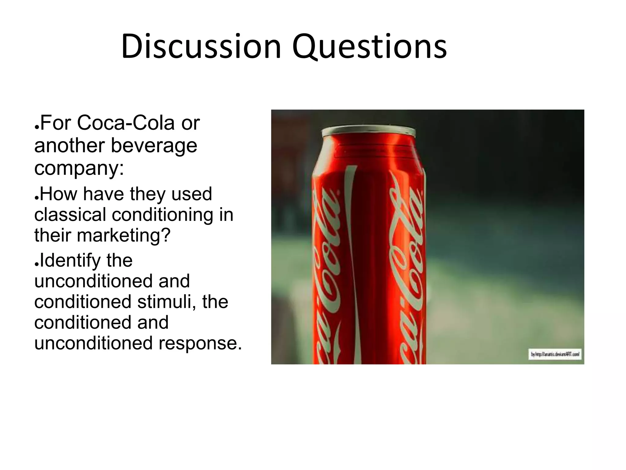 ●For Coca-Cola or
another beverage
company:
●How have they used
classical conditioning in
their marketing?
●Identify the
unconditioned and
conditioned stimuli, the
conditioned and
unconditioned response.
Discussion Questions
 