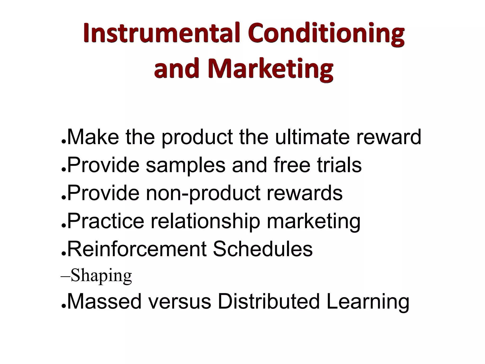 Instrumental Conditioning
and Marketing
●Make the product the ultimate reward
●Provide samples and free trials
●Provide non-product rewards
●Practice relationship marketing
●Reinforcement Schedules
–Shaping
●Massed versus Distributed Learning
 