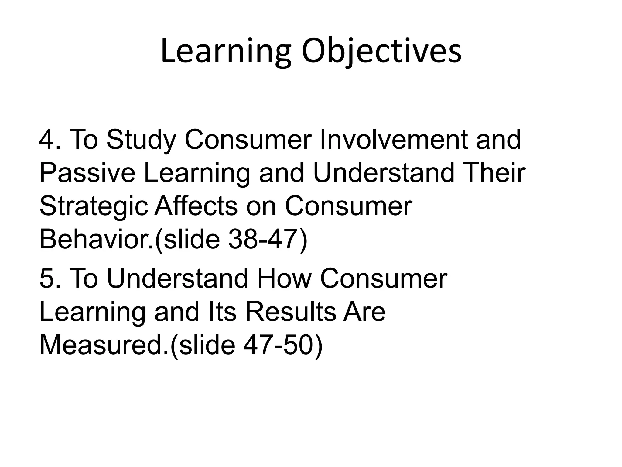 4. To Study Consumer Involvement and
Passive Learning and Understand Their
Strategic Affects on Consumer
Behavior.(slide 38-47)
5. To Understand How Consumer
Learning and Its Results Are
Measured.(slide 47-50)
Learning Objectives
 