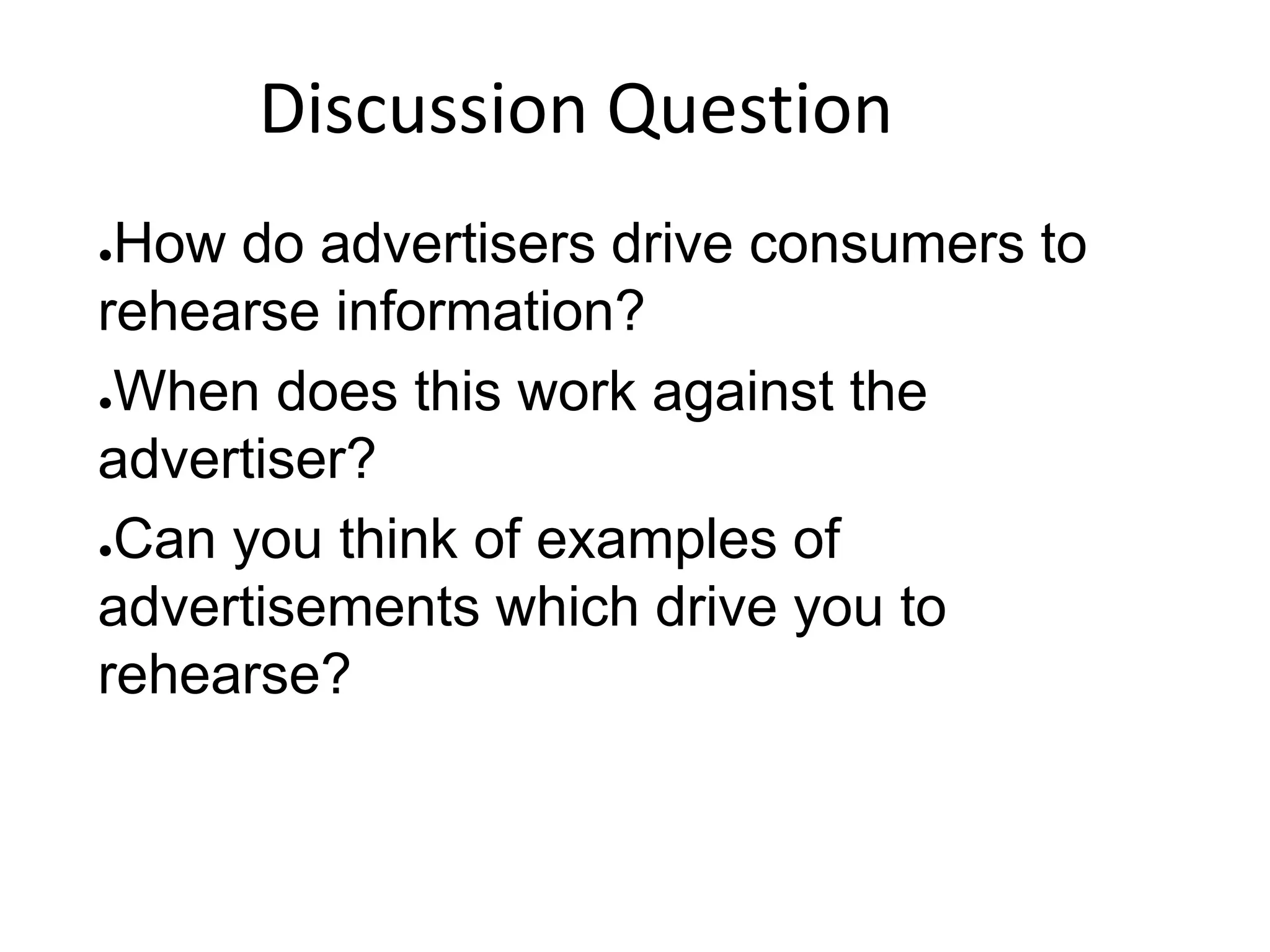 ●How do advertisers drive consumers to
rehearse information?
●When does this work against the
advertiser?
●Can you think of examples of
advertisements which drive you to
rehearse?
Discussion Question
 