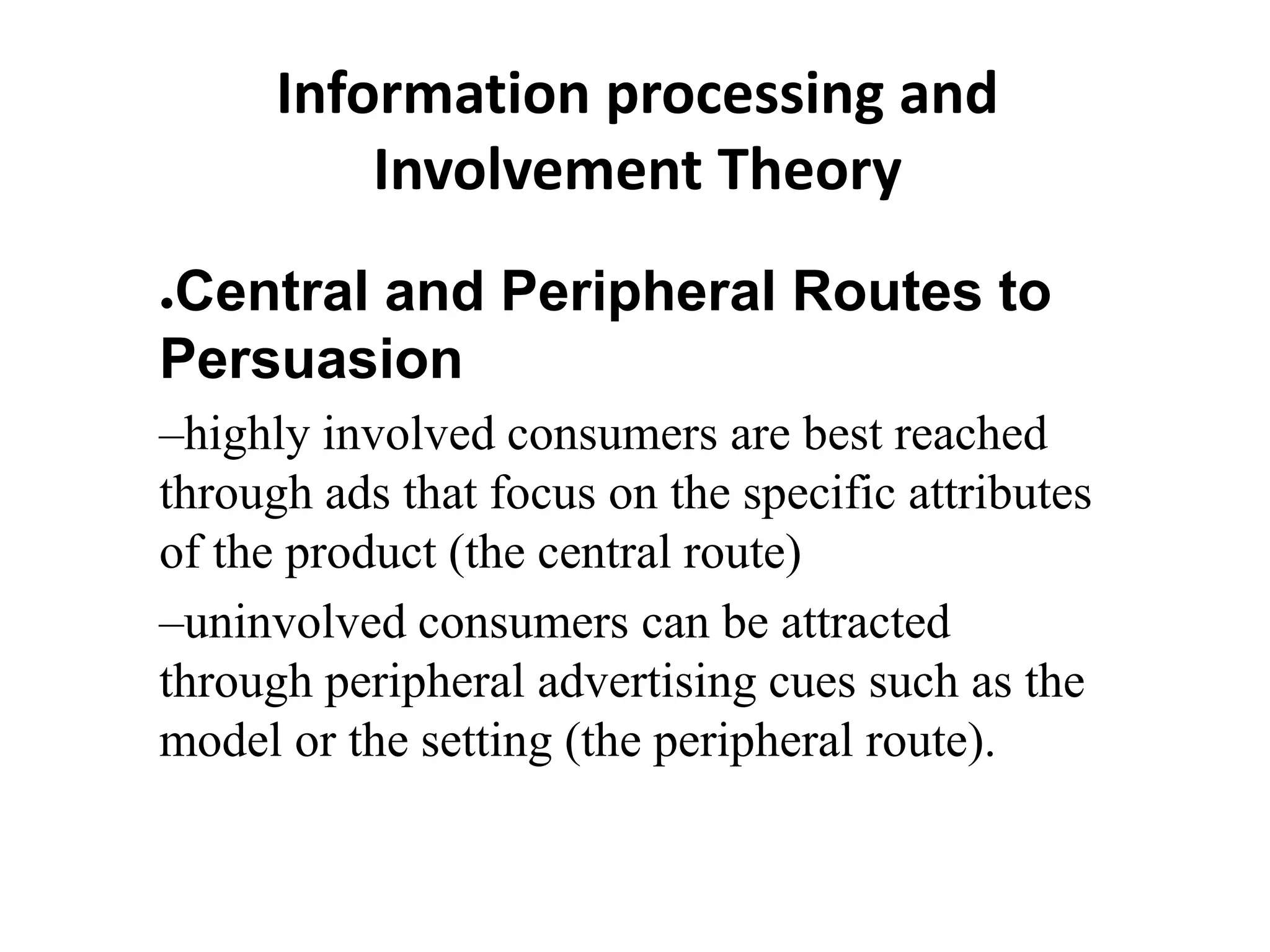 Information processing and
Involvement Theory
●Central and Peripheral Routes to
Persuasion
–highly involved consumers are best reached
through ads that focus on the specific attributes
of the product (the central route)
–uninvolved consumers can be attracted
through peripheral advertising cues such as the
model or the setting (the peripheral route).
 