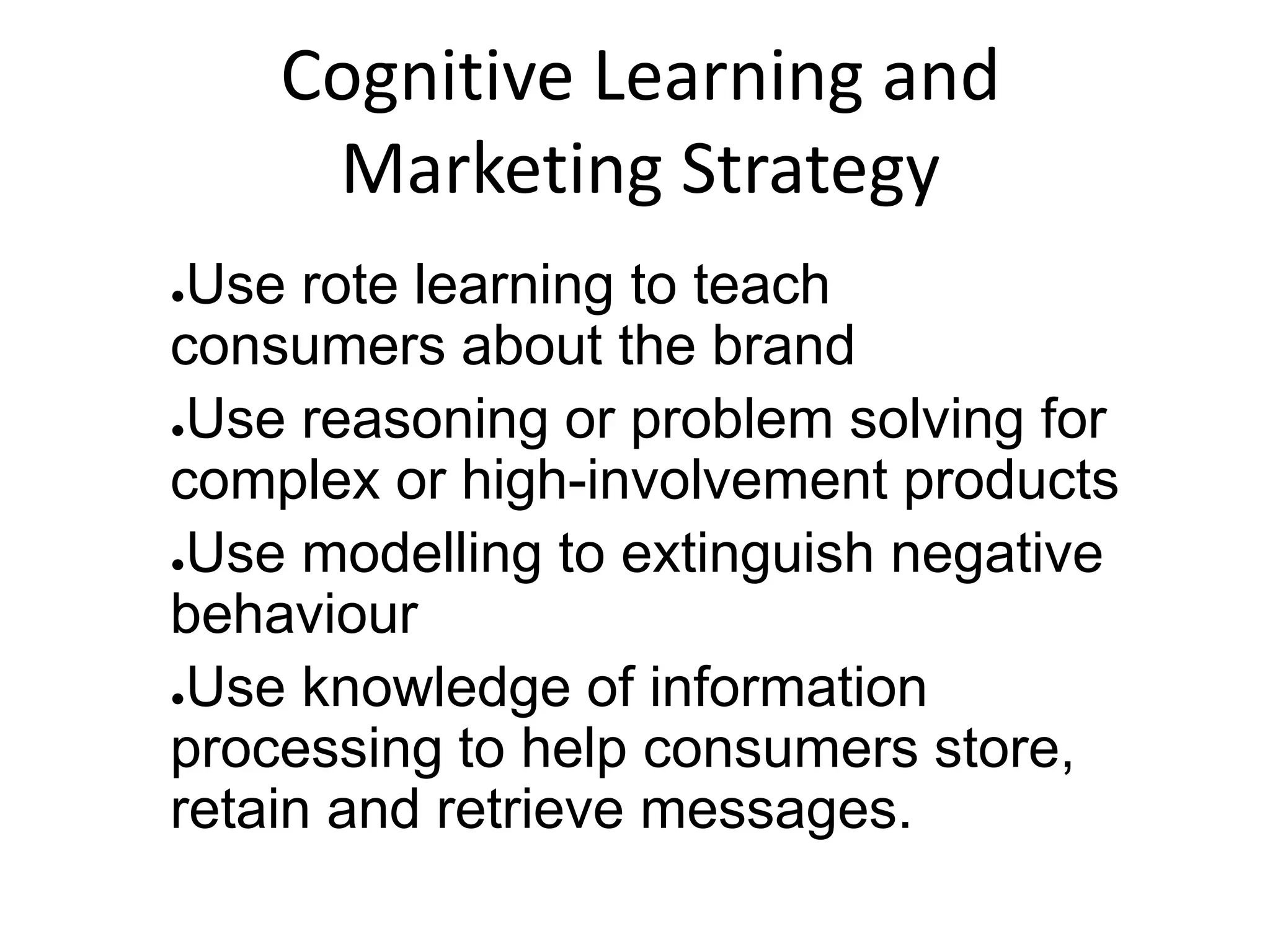 Cognitive Learning and
Marketing Strategy
●Use rote learning to teach
consumers about the brand
●Use reasoning or problem solving for
complex or high-involvement products
●Use modelling to extinguish negative
behaviour
●Use knowledge of information
processing to help consumers store,
retain and retrieve messages.
 