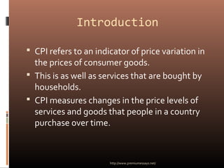 Introduction
 CPI refers to an indicator of price variation in
the prices of consumer goods.
 This is as well as services that are bought by
households.
 CPI measures changes in the price levels of
services and goods that people in a country
purchase over time.
http://www.premiumessays.net/
 