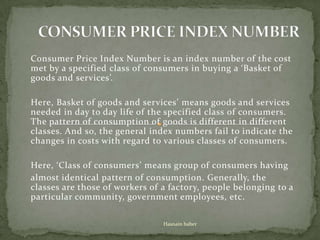 Consumer Price Index Number is an index number of the cost
met by a specified class of consumers in buying a ‘Basket of
goods and services’.
Here, Basket of goods and services’ means goods and services
needed in day to day life of the specified class of consumers.
The pattern of consumption of goods is different in different
classes. And so, the general index numbers fail to indicate the
changes in costs with regard to various classes of consumers.
Here, ‘Class of consumers’ means group of consumers having
almost identical pattern of consumption. Generally, the
classes are those of workers of a factory, people belonging to a
particular community, government employees, etc.
Hasnain baber

 