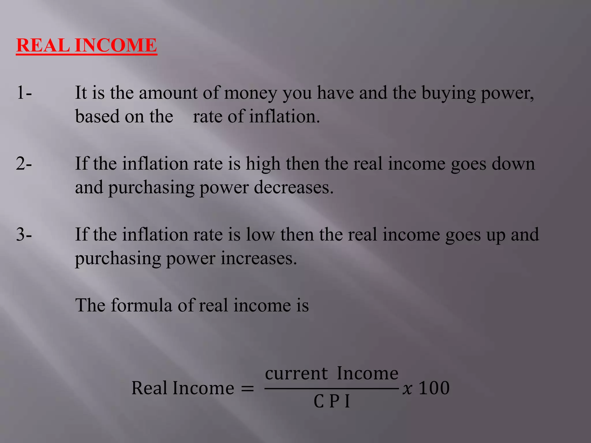 REAL INCOME
1- It is the amount of money you have and the buying power,
based on the rate of inflation.
2- If the inflation rate is high then the real income goes down
and purchasing power decreases.
3- If the inflation rate is low then the real income goes up and
purchasing power increases.
The formula of real income is
Real Income =
current Income
C P I
𝑥 100
 
