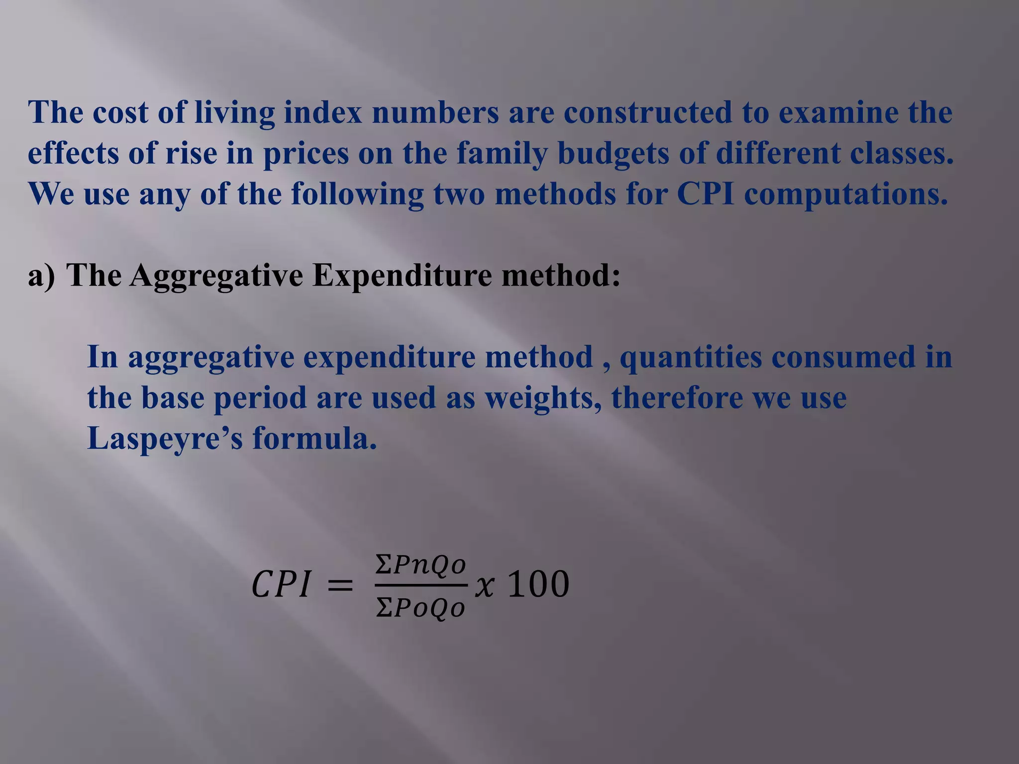 The cost of living index numbers are constructed to examine the
effects of rise in prices on the family budgets of different classes.
We use any of the following two methods for CPI computations.
a) The Aggregative Expenditure method:
In aggregative expenditure method , quantities consumed in
the base period are used as weights, therefore we use
Laspeyre’s formula.
𝐶𝑃𝐼 =
Σ𝑃𝑛𝑄𝑜
Σ𝑃𝑜𝑄𝑜
𝑥 100
 