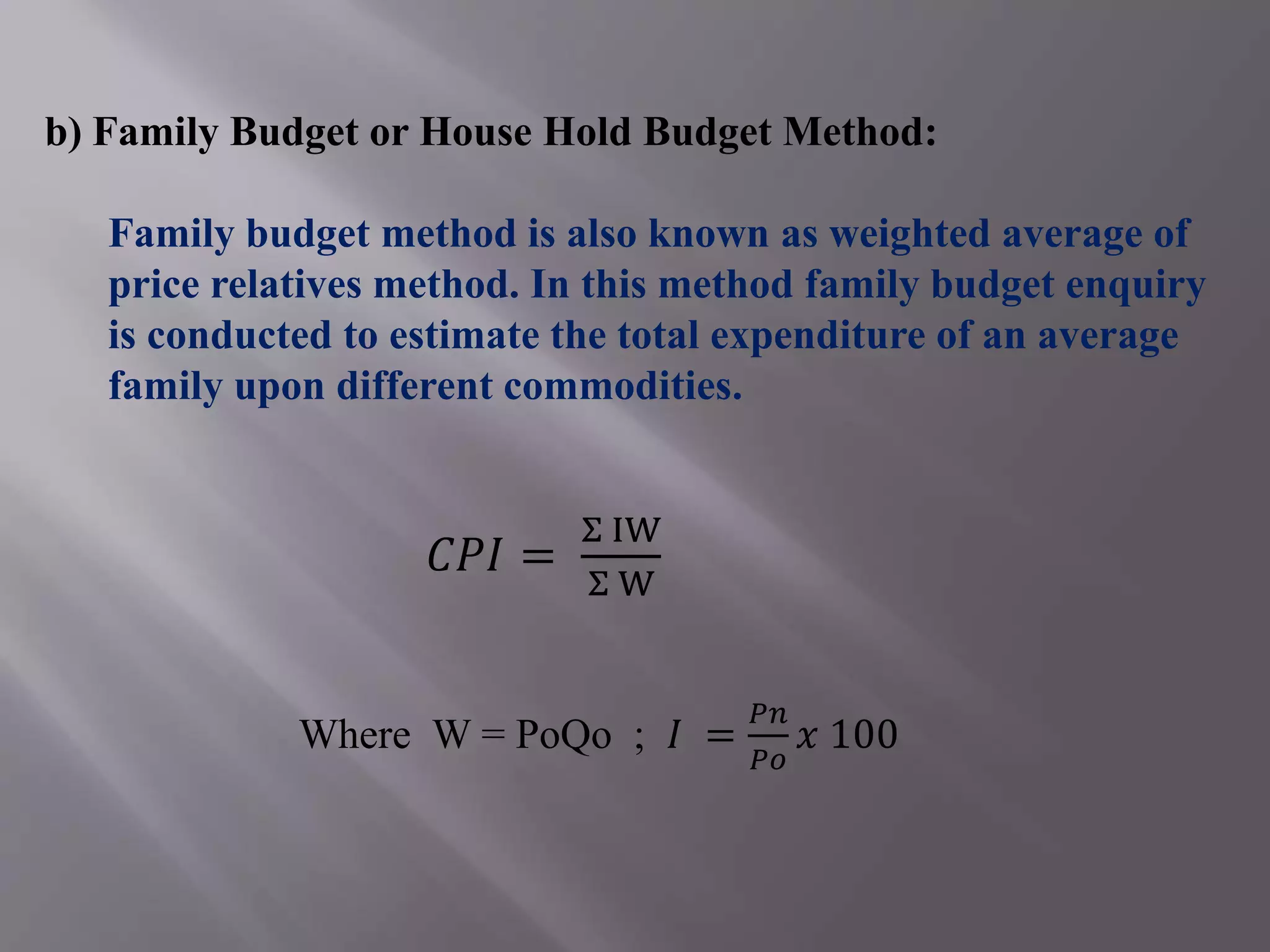 b) Family Budget or House Hold Budget Method:
Family budget method is also known as weighted average of
price relatives method. In this method family budget enquiry
is conducted to estimate the total expenditure of an average
family upon different commodities.
𝐶𝑃𝐼 =
Σ IW
Σ W
Where W = PoQo ; 𝐼 =
𝑃𝑛
𝑃𝑜
𝑥 100
 