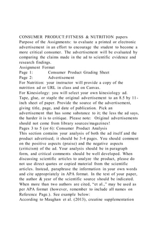 CONSUMER PRODUCT:FITNESS & NUTRITION papers
Purpose of the Assignments: to evaluate a printed or electronic
advertisement in an effort to encourage the student to become a
more critical consumer. The advertisement will be evaluated by
comparing the claims made in the ad to scientific evidence and
research findings.
Assignment Format
Page 1: Consumer Product Grading Sheet
Page 2: Advertisement
For Nutrition: your instructor will provide a copy of the
nutrition ad or URL in class and on Canvas.
For Kinesiology: you will select your own kinesiology ad.
Tape, glue, or staple the original advertisement to an 8.5 by 11-
inch sheet of paper. Provide the source of the advertisement,
giving title, page, and date of publication. Pick an
advertisement that has some substance to it; the less the ad says,
the harder it is to critique. Please note: Original advertisements
should not come from library sources/magazines!
Pages 3 to 5 (or 6): Consumer Product Analysis
This section contains your analysis of both the ad itself and the
product advertised; it should be 3-4 pages. You should comment
on the positive aspects (praise) and the negative aspects
(criticism) of the ad. Your analysis should be in paragraph
form, and critical comments should be well developed. When
discussing scientific articles to analyze the product, please do
not use direct quotes or copied material from the scientific
articles. Instead, paraphrase the information in your own words
and cite appropriately in APA format. In the text of your paper,
the author & year of the scientific source should be indicated.
When more than two authors are cited, “et al.,” may be used as
per APA format (however, remember to include all names on
Reference Page.). See example below:
According to Maughan et al. (2013), creatine supplementation
 