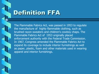 Definition FFA The Flammable Fabrics Act, was passed in 1953 to regulate the manufacture of  highly flammable clothing, such as brushed rayon sweaters and children's cowboy chaps. The Flammable Fabrics Act of  1953 originally placed enforcement authority with the Federal Trade Commission. In 1967, Congress amended the Flammable Fabrics Act to expand its coverage to include interior furnishings as well as paper, plastic, foam and other materials used in wearing apparel and interior furnishings. 