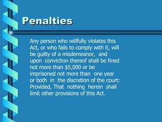 Penalties  Any person who willfully violates this Act, or who fails to comply with it, will be guilty of a misdemeanor,  and  upon  conviction thereof shall be fined not more than $5,000 or be imprisoned not more than  one year  or both  in  the discretion of the court: Provided, That  nothing  herein  shall  limit other provisions of this Act. 