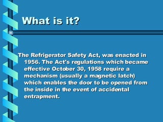 What is it? The Refrigerator Safety Act, was enacted in 1956. The Act's regulations which became effective October 30, 1958 require a mechanism (usually a magnetic latch) which enables the door to be opened from the inside in the event of accidental entrapment. 