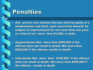 Penalties Any  person who violates this Act shall be guilty of a misdemeanor and shall, upon conviction thereof, be subject to imprisonment for not more than one year, or a fine of not  more  than $1,000, or both. Organizations :  Not  more than $200,000 if the offense does not result in death. Not more than $500,000 if the offense results in death. Individuals :  Not  more  than  $100,000  if the offense does not result in death. Not more than $250,000 if the offense  results in death 
