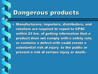 Dangerous products Manufacturers, importers, distributors, and retailers are required to report to CPSC within 24 hrs. of getting information that a product does not comply with a safety rule, or contains a defect with could create a substantial risk of injury  to the public or present a risk of serious injury or death. 