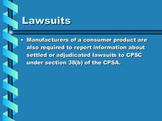 Lawsuits  Manufacturers of a consumer product are also required to report information about settled or adjudicated lawsuits to CPSC under section 38(b) of the CPSA. 