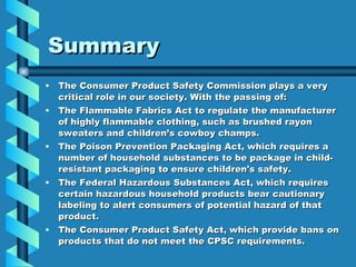 Summary  The Consumer Product Safety Commission plays a very critical role in our society. With the passing of: The Flammable Fabrics Act to regulate the manufacturer of highly flammable clothing, such as brushed rayon sweaters and children’s cowboy champs. The Poison Prevention Packaging Act, which requires a number of household substances to be package in child-resistant packaging to ensure children's safety. The Federal Hazardous Substances Act, which requires certain hazardous household products bear cautionary labeling to alert consumers of potential hazard of that product. The Consumer Product Safety Act, which provide bans on products that do not meet the CPSC requirements. 